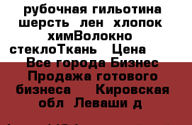 рубочная гильотина шерсть, лен, хлопок, химВолокно, стеклоТкань › Цена ­ 100 - Все города Бизнес » Продажа готового бизнеса   . Кировская обл.,Леваши д.